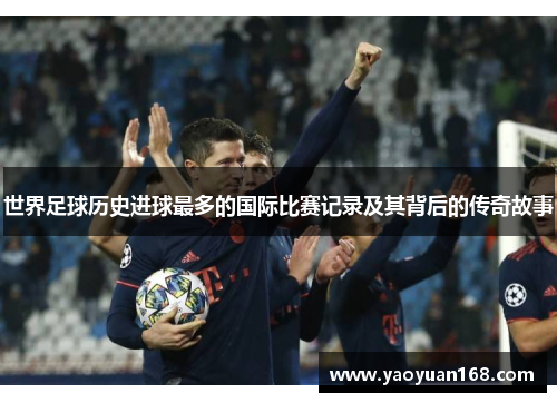 世界足球历史进球最多的国际比赛记录及其背后的传奇故事