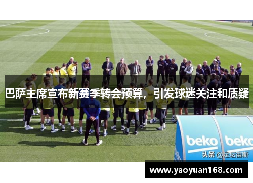 巴萨主席宣布新赛季转会预算，引发球迷关注和质疑